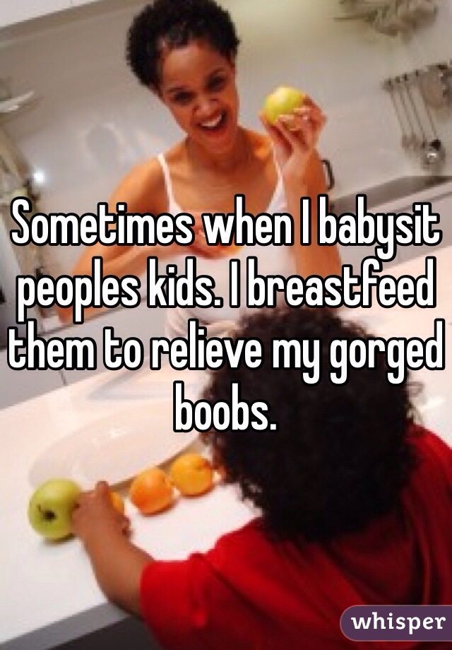 Sometimes when I babysit peoples kids. I breastfeed them to relieve my gorged boobs. 