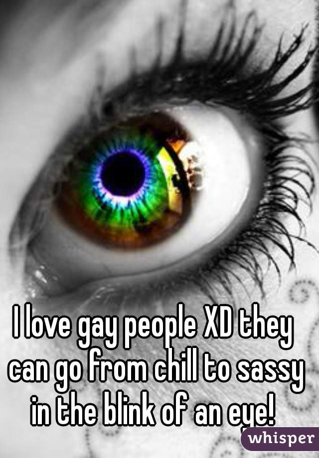 I love gay people XD they can go from chill to sassy in the blink of an eye! 