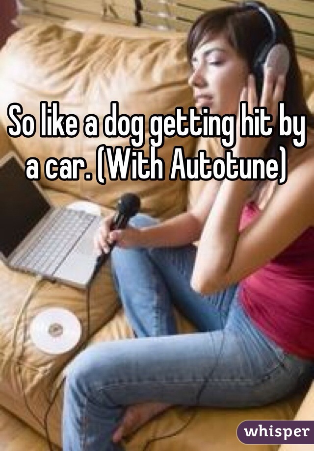 So like a dog getting hit by a car. (With Autotune)