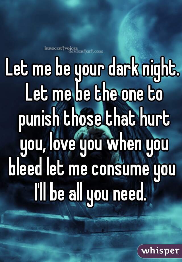 Let me be your dark night. Let me be the one to punish those that hurt you, love you when you bleed let me consume you  I'll be all you need.  