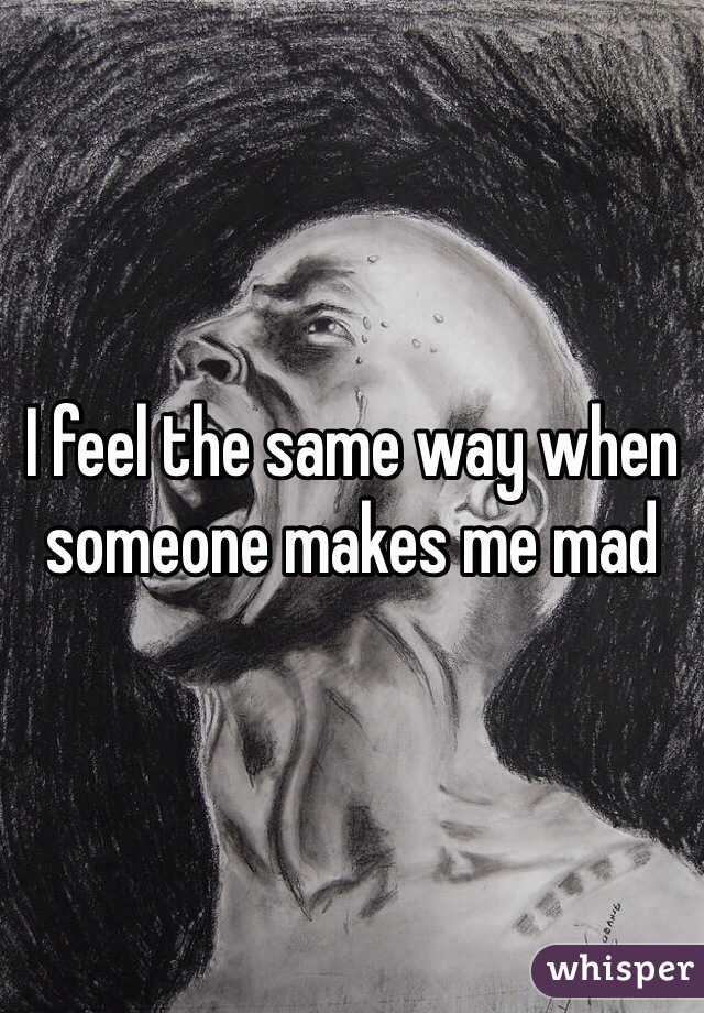 I feel the same way when someone makes me mad