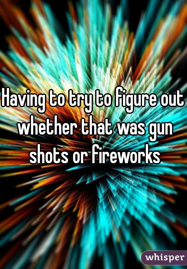 Having to try to figure out whether that was gun shots or fireworks