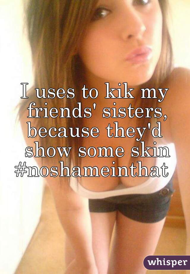 I uses to kik my friends' sisters, because they'd  show some skin #noshameinthat  