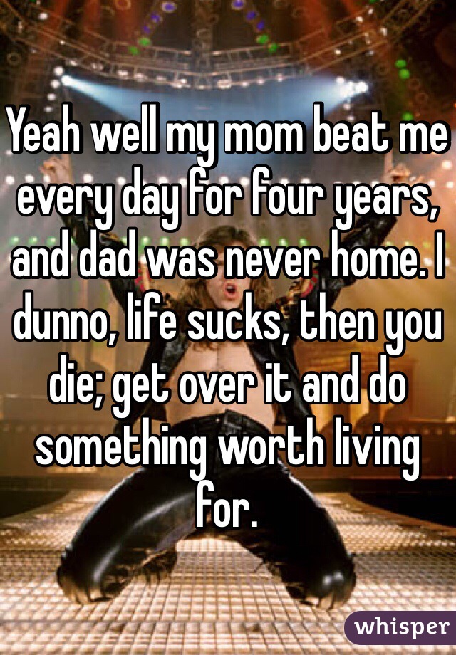 Yeah well my mom beat me every day for four years, and dad was never home. I dunno, life sucks, then you die; get over it and do something worth living for. 