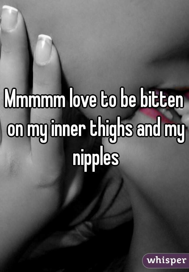 Mmmmm love to be bitten on my inner thighs and my nipples