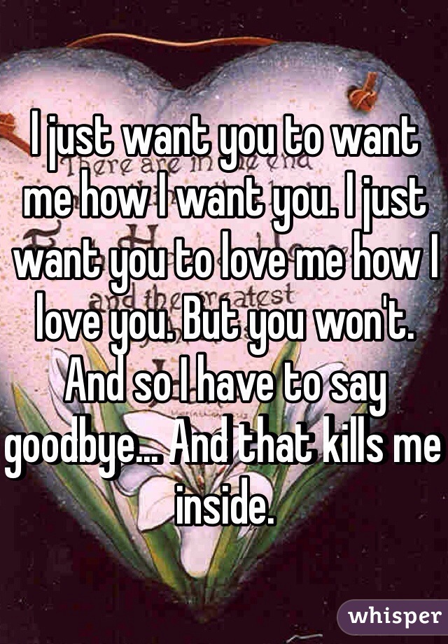 I just want you to want me how I want you. I just want you to love me how I love you. But you won't. And so I have to say goodbye... And that kills me inside. 