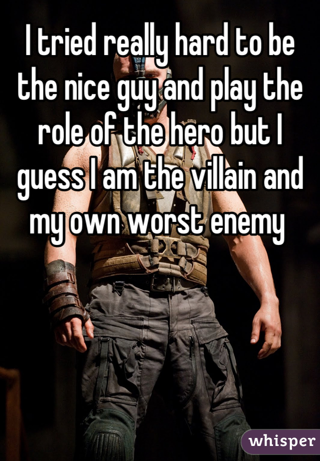 I tried really hard to be the nice guy and play the role of the hero but I guess I am the villain and my own worst enemy 