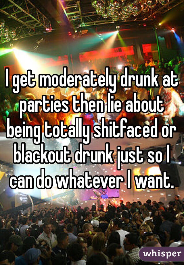 I get moderately drunk at parties then lie about being totally shitfaced or blackout drunk just so I can do whatever I want.