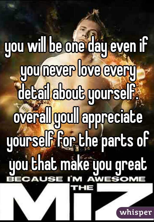 you will be one day even if you never love every detail about yourself. overall youll appreciate yourself for the parts of you that make you great