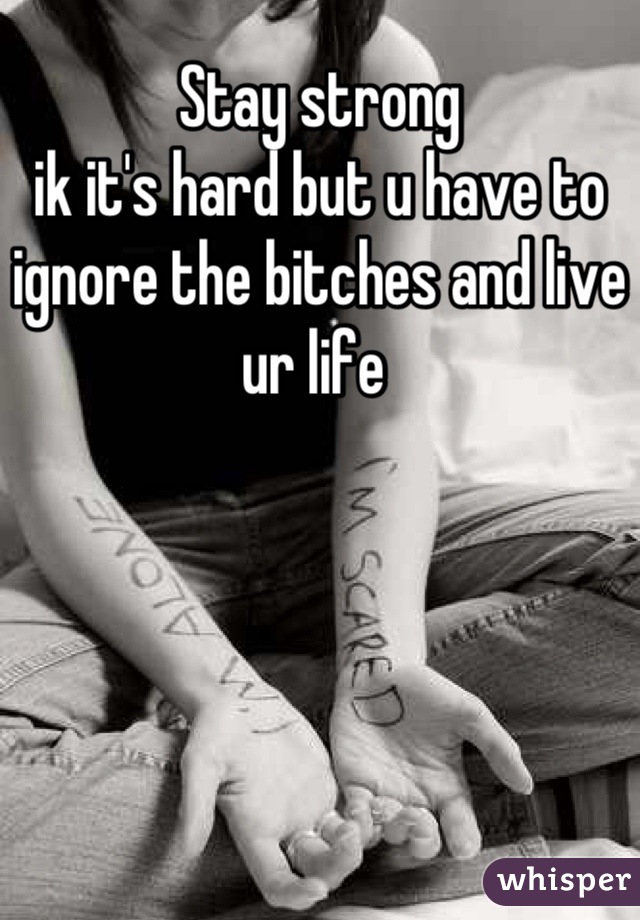 Stay strong 
ik it's hard but u have to ignore the bitches and live ur life 