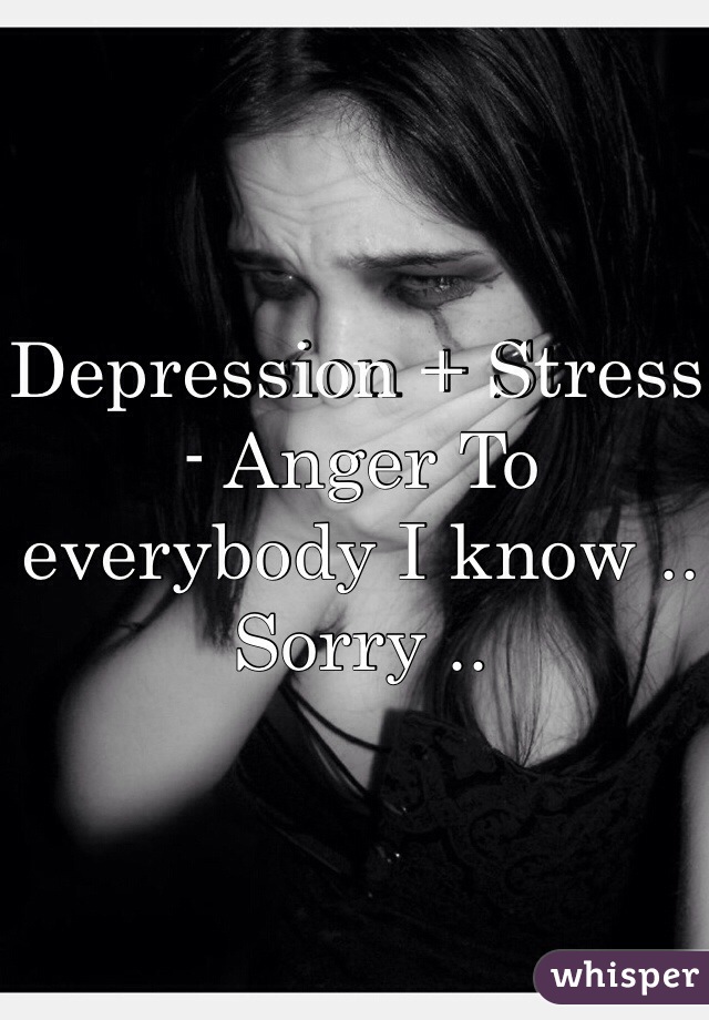 Depression + Stress - Anger To everybody I know .. Sorry .. 