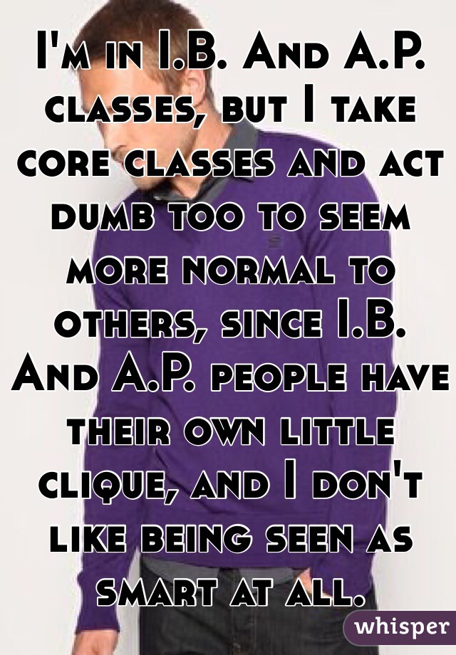 I'm in I.B. And A.P. classes, but I take core classes and act dumb too to seem more normal to others, since I.B. And A.P. people have their own little clique, and I don't like being seen as smart at all. 