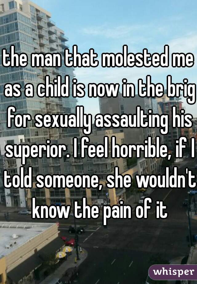 the man that molested me as a child is now in the brig for sexually assaulting his superior. I feel horrible, if I told someone, she wouldn't know the pain of it