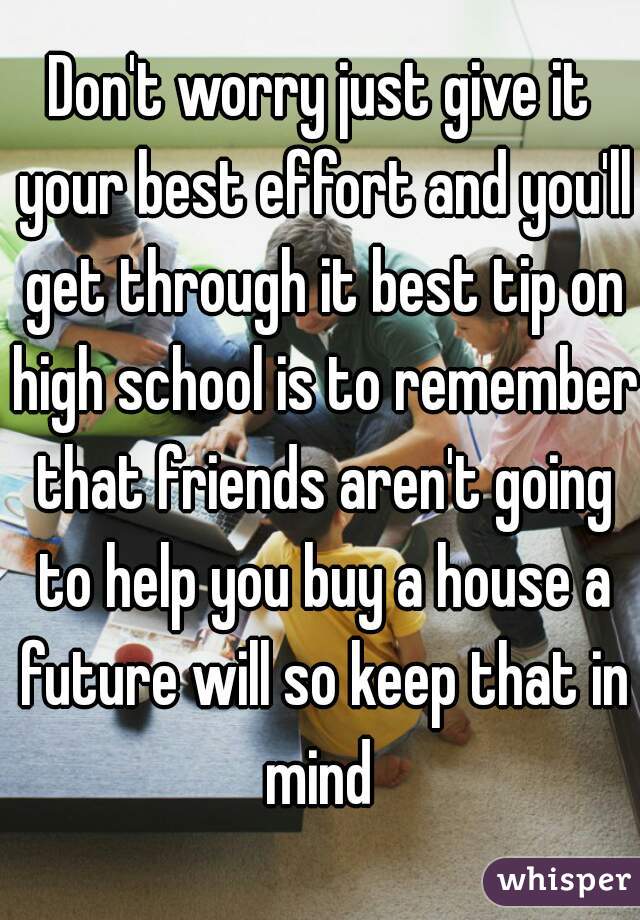 Don't worry just give it your best effort and you'll get through it best tip on high school is to remember that friends aren't going to help you buy a house a future will so keep that in mind 