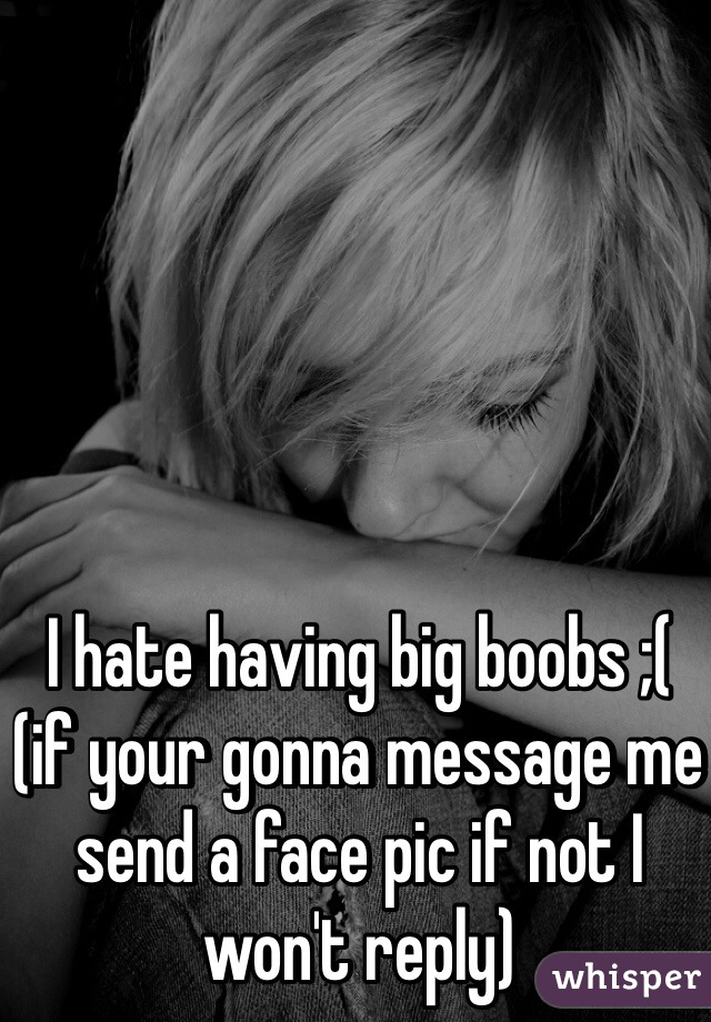 I hate having big boobs ;( 
(if your gonna message me send a face pic if not I won't reply)