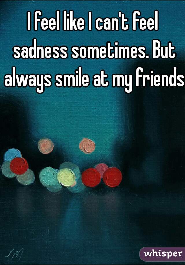 I feel like I can't feel sadness sometimes. But always smile at my friends