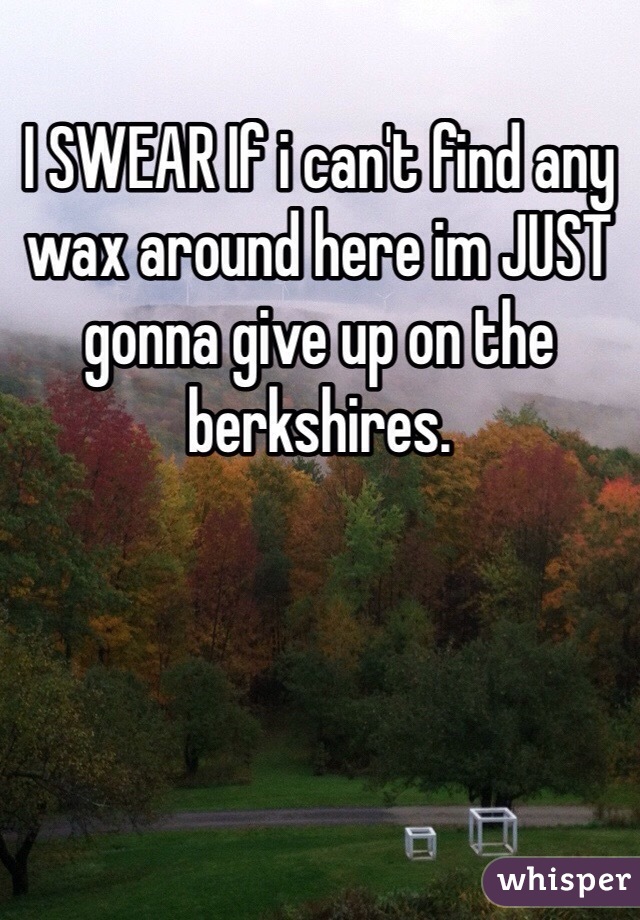 I SWEAR If i can't find any wax around here im JUST gonna give up on the berkshires.