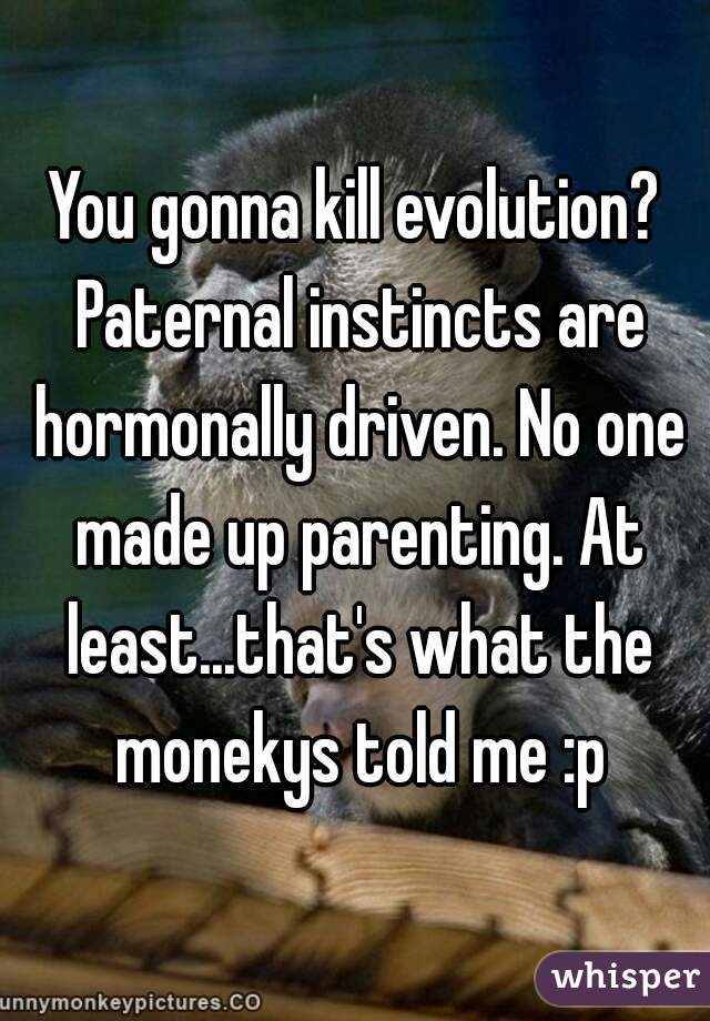 You gonna kill evolution? Paternal instincts are hormonally driven. No one made up parenting. At least...that's what the monekys told me :p
