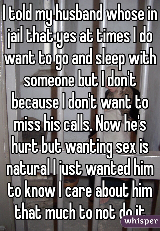 I told my husband whose in jail that yes at times I do want to go and sleep with someone but I don't because I don't want to miss his calls. Now he's hurt but wanting sex is natural I just wanted him to know I care about him that much to not do it