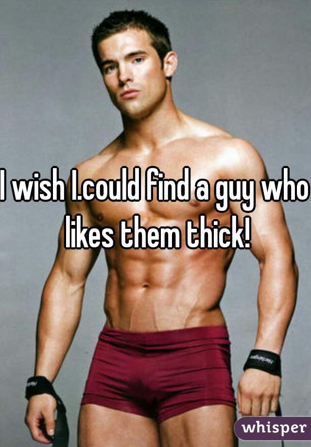 I wish I.could find a guy who likes them thick!