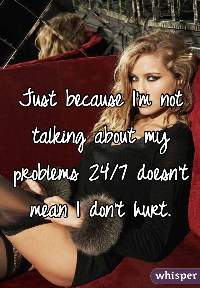 Just because I'm not talking about my problems 24/7 doesn't mean I don't hurt. 