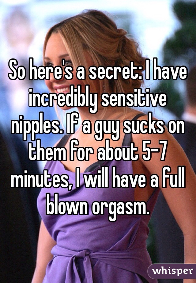 So here's a secret: I have incredibly sensitive nipples. If a guy sucks on them for about 5-7 minutes, I will have a full blown orgasm.