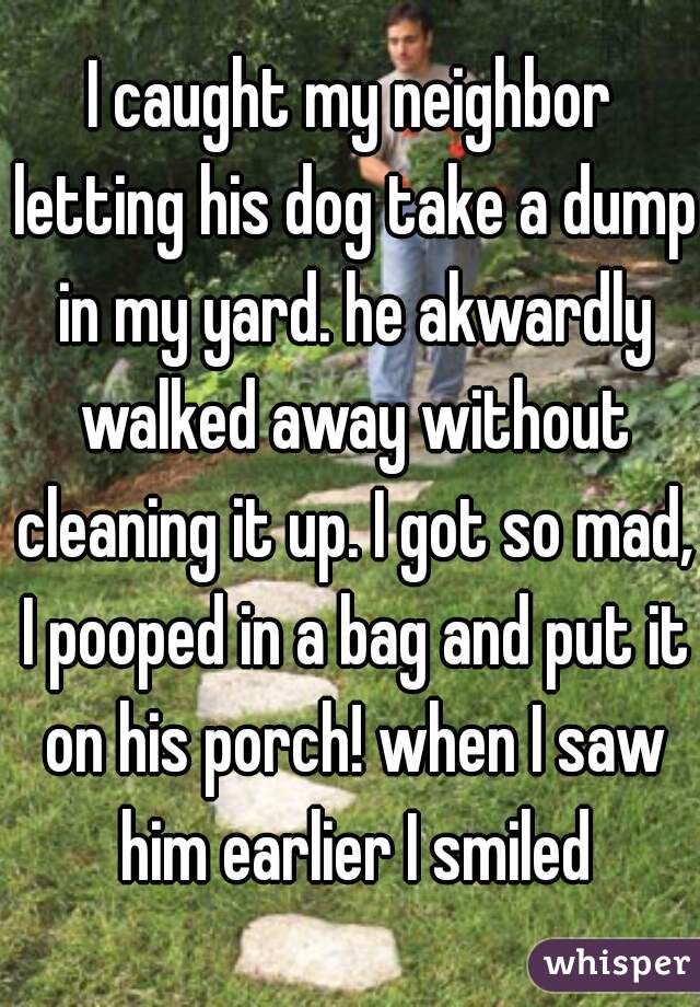 I caught my neighbor letting his dog take a dump in my yard. he akwardly walked away without cleaning it up. I got so mad, I pooped in a bag and put it on his porch! when I saw him earlier I smiled