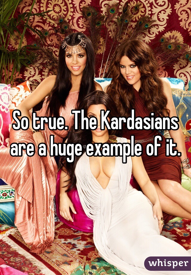 So true. The Kardasians are a huge example of it. 