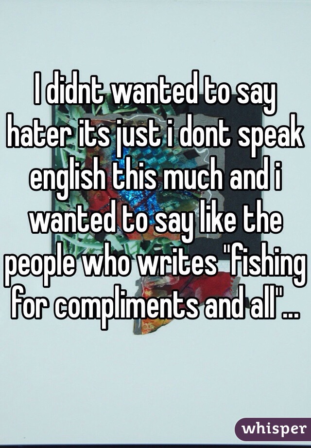 I didnt wanted to say hater its just i dont speak english this much and i wanted to say like the people who writes "fishing for compliments and all"...