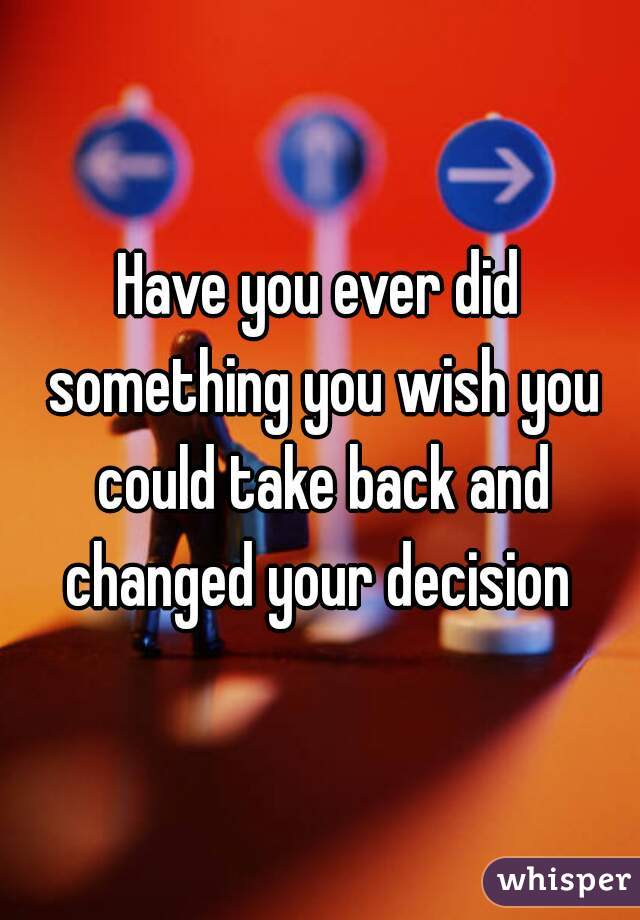 Have you ever did something you wish you could take back and changed your decision 