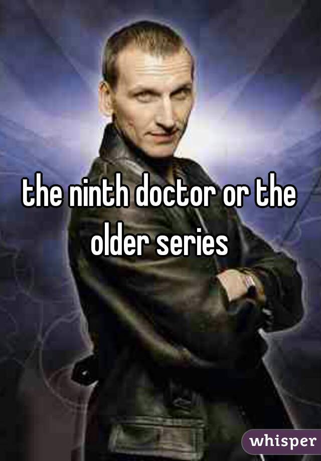 the ninth doctor or the older series 
