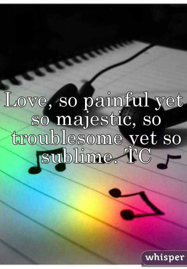 Love, so painful yet so majestic, so troublesome yet so sublime. TC