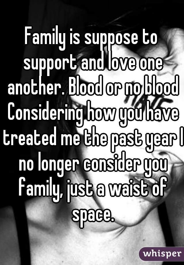 Family is suppose to support and love one another. Blood or no blood
 Considering how you have treated me the past year I no longer consider you family, just a waist of space.