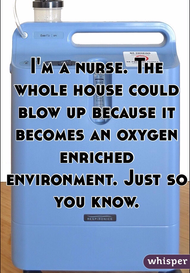 I'm a nurse. The whole house could blow up because it becomes an oxygen enriched environment. Just so you know. 