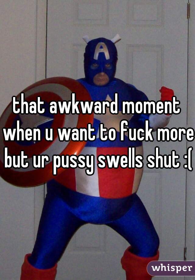 that awkward moment when u want to fuck more but ur pussy swells shut :(