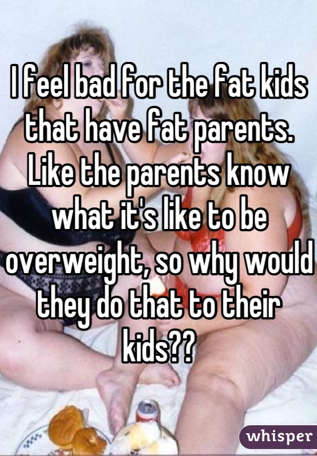 I feel bad for the fat kids that have fat parents. 
Like the parents know what it's like to be overweight, so why would they do that to their kids??