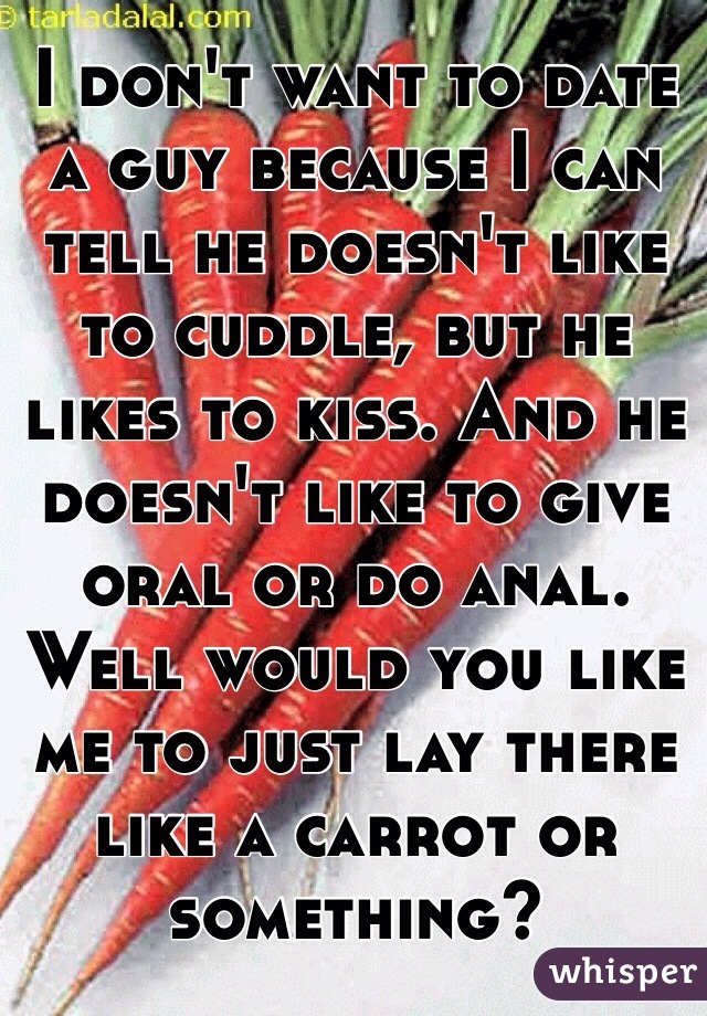 I don't want to date a guy because I can tell he doesn't like to cuddle, but he likes to kiss. And he doesn't like to give oral or do anal. Well would you like me to just lay there like a carrot or something?
