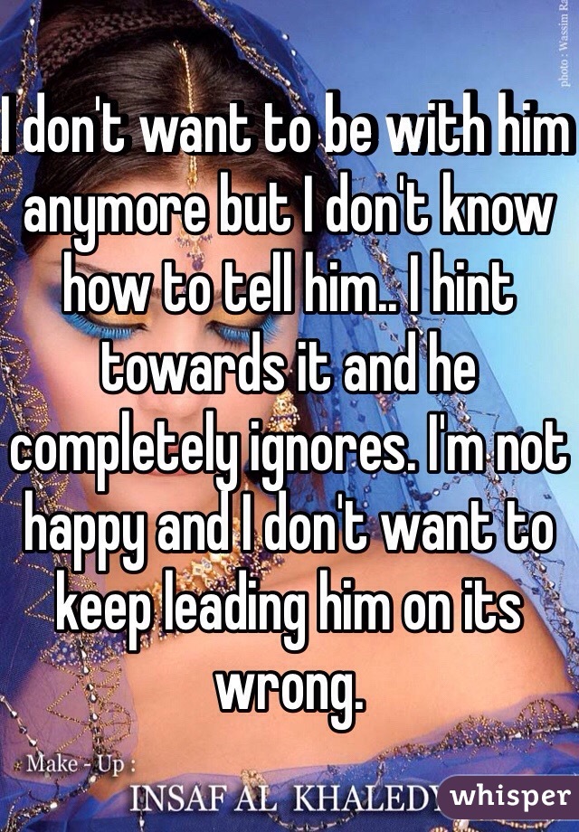 I don't want to be with him anymore but I don't know how to tell him.. I hint towards it and he completely ignores. I'm not happy and I don't want to keep leading him on its wrong. 