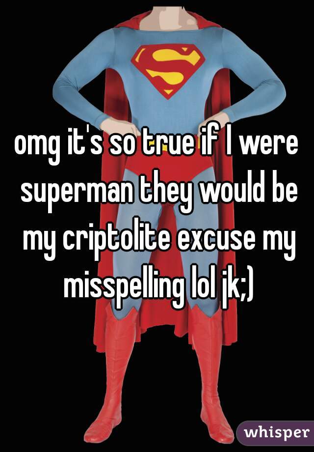 omg it's so true if I were superman they would be my criptolite excuse my misspelling lol jk;)