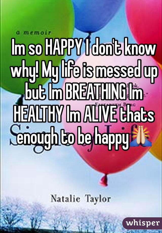 Im so HAPPY I don't know why! My life is messed up but Im BREATHING Im HEALTHY Im ALIVE thats enough to be happy🙏