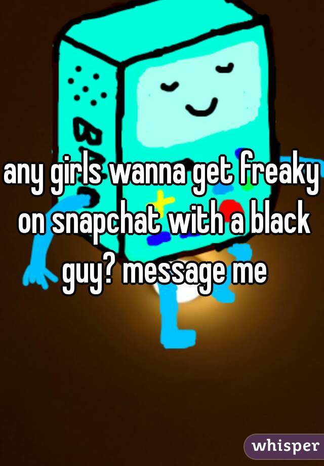 any girls wanna get freaky on snapchat with a black guy? message me