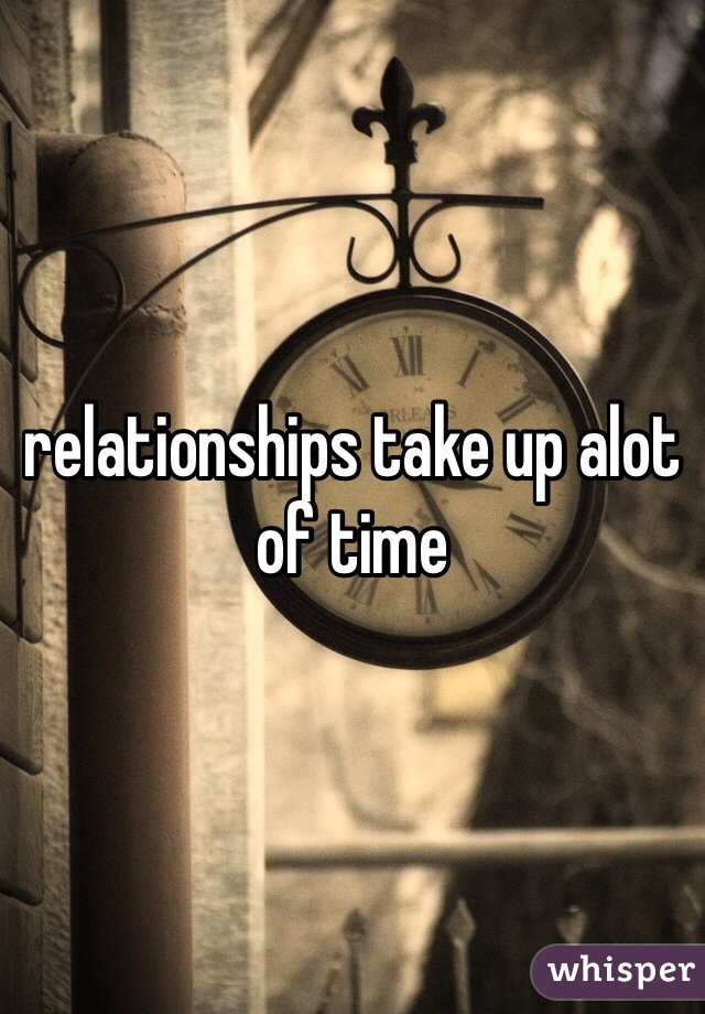 relationships take up alot of time