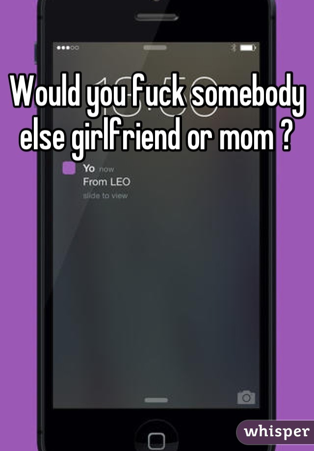 Would you fuck somebody else girlfriend or mom ?