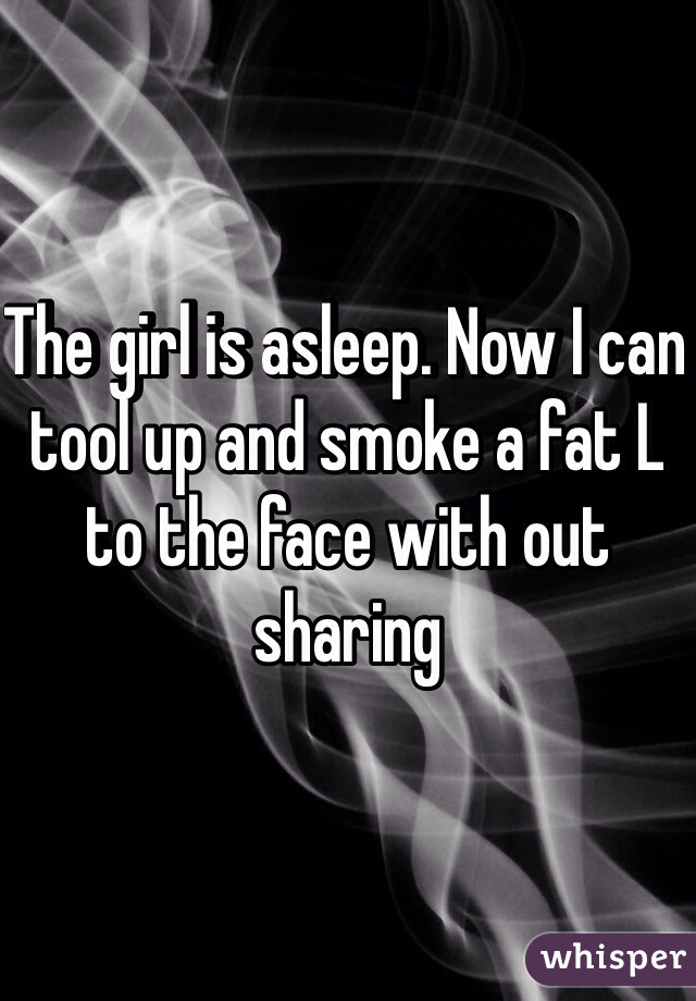 The girl is asleep. Now I can tool up and smoke a fat L to the face with out sharing