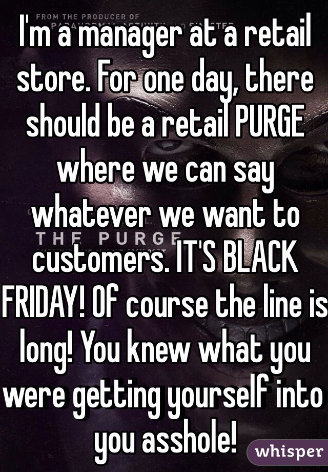 I'm a manager at a retail store. For one day, there should be a retail PURGE where we can say whatever we want to customers. IT'S BLACK FRIDAY! Of course the line is long! You knew what you were getting yourself into you asshole! 