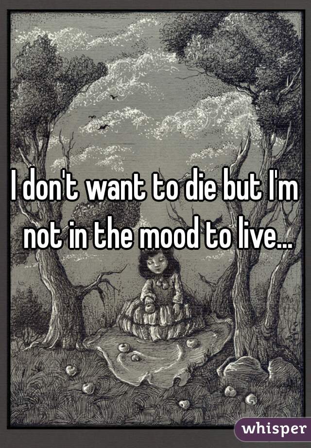 I don't want to die but I'm not in the mood to live...