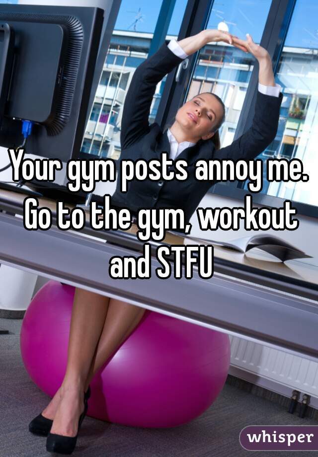 Your gym posts annoy me. Go to the gym, workout and STFU
