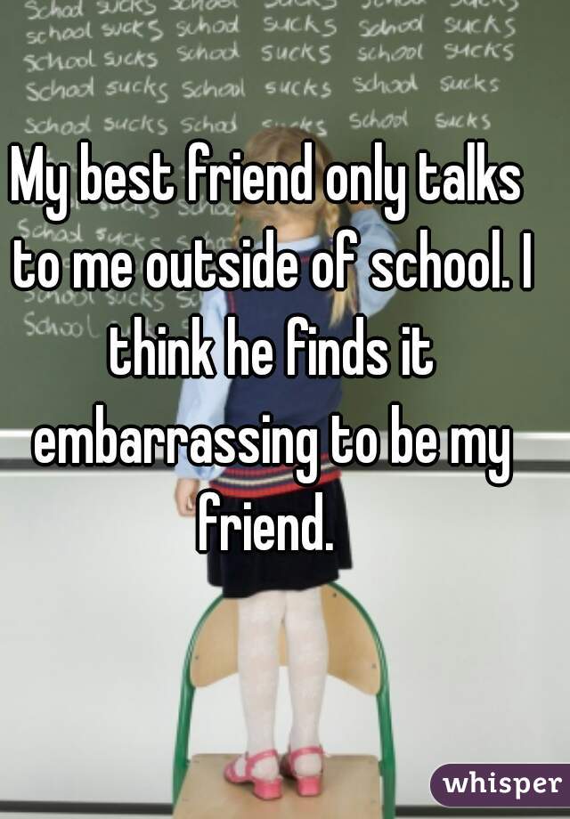 My best friend only talks to me outside of school. I think he finds it embarrassing to be my friend. 