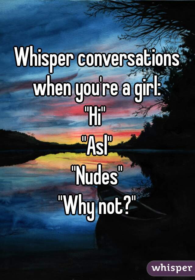 Whisper conversations when you're a girl: 
"Hi" 
"Asl"
"Nudes"
"Why not?"