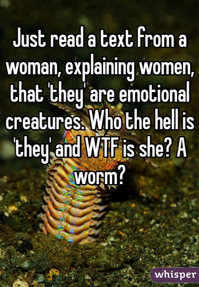 Just read a text from a woman, explaining women, that 'they' are emotional creatures. Who the hell is 'they' and WTF is she? A worm?